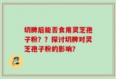 切脾后能否食用灵芝孢子粉？？探讨切脾对灵芝孢子粉的影响？