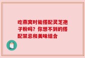 吃燕窝时能搭配灵芝孢子粉吗？你想不到的搭配禁忌和美味组合