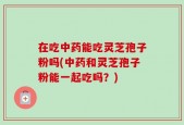在吃中药能吃灵芝孢子粉吗(中药和灵芝孢子粉能一起吃吗？)