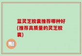 蓝灵芝胶囊推荐哪种好(推荐高质量的灵芝胶囊)