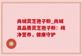 尚城灵芝孢子粉_尚城高品质灵芝孢子粉：纯净营养，健康守护