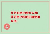 灵芝的孢子粉怎么用(灵芝孢子粉的正确使用方法)