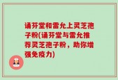 诵芬堂和雷允上灵芝孢子粉(诵芬堂与雷允推荐灵芝孢子粉，助你增强免疫力)