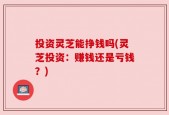 投资灵芝能挣钱吗(灵芝投资：赚钱还是亏钱？)