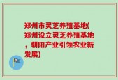 郑州市灵芝养殖基地(郑州设立灵芝养殖基地，朝阳产业引领农业新发展)