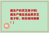 国友产的灵芝孢子粉(国友产推出高品质灵芝孢子粉，助你保持健康！)