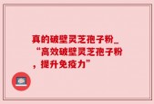 真的破壁灵芝孢子粉_“高效破壁灵芝孢子粉，提升免疫力”
