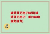 破壁灵芝孢子味道(破壁灵芝孢子：重口味增强免疫力)