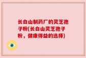 长白山制药厂的灵芝孢子粉(长白山灵芝孢子粉，健康得益的选择)