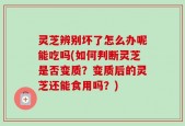 灵芝辨别坏了怎么办呢能吃吗(如何判断灵芝是否变质？变质后的灵芝还能食用吗？)