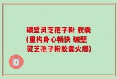破壁灵芝孢子粉 胶囊(重构身心畅快 破壁灵芝孢子粉胶囊火爆)
