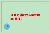 白灵芝搭配什么最好喝呢(最佳)