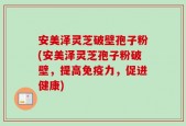安美泽灵芝破壁孢子粉(安美泽灵芝孢子粉破壁，提高免疫力，促进健康)