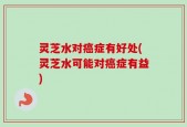 灵芝水对癌症有好处(灵芝水可能对癌症有益)