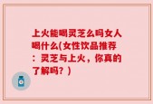 上火能喝灵芝么吗女人喝什么(女性饮品推荐：灵芝与上火，你真的了解吗？)