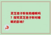 灵芝孢子粉有助睡眠吗？探究灵芝孢子粉对睡眠的影响？