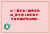 吃了灵芝孢子粉会发热吗_灵芝孢子粉服用后是否会引起发热现象？)