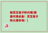 做灵芝孢子粉代理(健康代理必备！灵芝孢子粉火爆市场！)