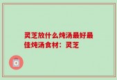 灵芝放什么炖汤最好最佳炖汤食材：灵芝