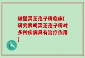 破壁灵芝孢子粉临床(研究表明灵芝孢子粉对多种疾病具有治疗作用)