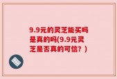 9.9元的灵芝能买吗是真的吗(9.9元灵芝是否真的可信？)