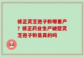 修正灵芝孢子粉哪里产？修正药业生产破壁灵芝孢子粉是真的吗