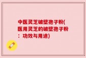 中医灵芝破壁孢子粉(医用灵芝的破壁孢子粉：功效与用途)