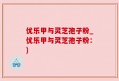 优乐甲与灵芝孢子粉_优乐甲与灵芝孢子粉：)