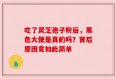 吃了灵芝孢子粉后，黑色大便是真的吗？背后原因竟如此简单