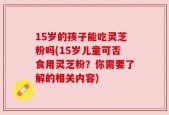 15岁的孩子能吃灵芝粉吗(15岁儿童可否食用灵芝粉？你需要了解的相关内容)