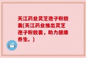天江药业灵芝孢子粉胶囊(天江药业推出灵芝孢子粉胶囊，助力健康养生。)