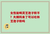 女性能喝灵芝孢子粉不？大姨妈来了可以吃林芝孢子粉吗