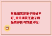 常乐阁灵芝孢子粉好不好_常乐阁灵芝孢子粉品质评价与效果分析)