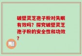破壁灵芝孢子粉对失眠有效吗？探究破壁灵芝孢子粉的安全性和功效？