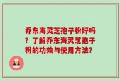乔东海灵芝孢子粉好吗？了解乔东海灵芝孢子粉的功效与使用方法？