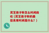 灵芝孢子粉怎么时间段吃 (灵芝孢子粉的最佳食用时间是什么？)