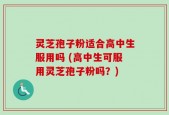 灵芝孢子粉适合高中生服用吗 (高中生可服用灵芝孢子粉吗？)
