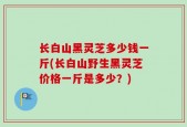 长白山黑灵芝多少钱一斤(长白山野生黑灵芝价格一斤是多少？)