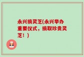 永兴摘灵芝(永兴举办重要仪式，摘取珍贵灵芝！)