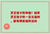 灵芝孢子粉神器？瑞草灵芝孢子粉一百元福利，都有哪些福利活动