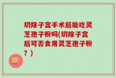 切除子宫手术后能吃灵芝孢子粉吗(切除子宫后可否食用灵芝孢子粉？)