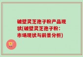 破壁灵芝孢子粉产品现状(破壁灵芝孢子粉：市场现状与前景分析)