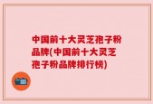 中国前十大灵芝孢子粉品牌(中国前十大灵芝孢子粉品牌排行榜)