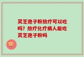 灵芝孢子粉放疗可以吃吗？放疗化疗病人能吃灵芝孢子粉吗