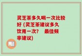 灵芝茶多久喝一次比较好 (灵芝茶建议多久饮用一次？  最佳频率建议)