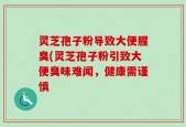 灵芝孢子粉导致大便腥臭(灵芝孢子粉引致大便臭味难闻，健康需谨慎