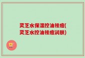 灵芝水保湿控油祛痘(灵芝水控油祛痘润肤)