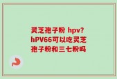 灵芝孢子粉 hpv？hPV66可以吃灵芝孢子粉和三七粉吗