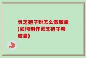 灵芝孢子粉怎么做胶囊(如何制作灵芝孢子粉胶囊)