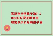 灵芝孢子粉袍子油？1000公斤灵芝萃体可取出多少公斤纯孢子油